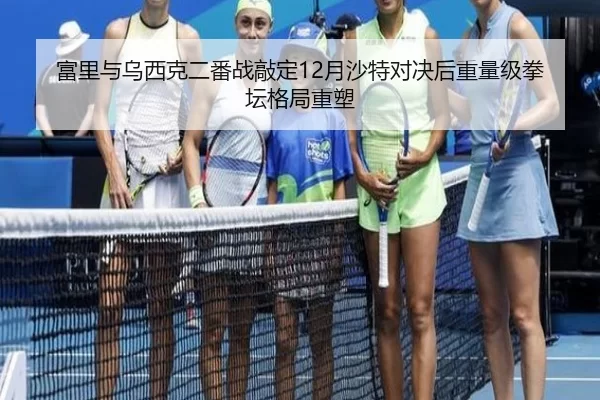 富里与乌西克二番战敲定12月沙特对决后重量级拳坛格局重塑